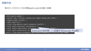 © 2021 NTT DATA Corporation 21
起動方法
他のリソースマネジャーたちと同様spark-submitを通じて起動
./bin/spark-submit 
--master k8s://https://${K8S_API_ADDR}:${K8S_API_PORT} 
--deploy-mode cluster 
--name spark-pi 
--class org.apache.spark.examples.SparkPi 
--conf spark.executor.instances=2 
--conf spark.kubernetes.container.image=${SPARK_IMAGE} 
--conf spark.kubernetes.driver.pod.name=sparkdriverpod 
local:///opt/spark/examples/jars/spark-examples_2.12-3.1.2.jar 1000
Executorの並列数（＝起動するExecutor Pod数）
 