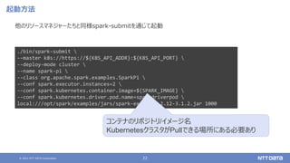 © 2021 NTT DATA Corporation 22
起動方法
他のリソースマネジャーたちと同様spark-submitを通じて起動
./bin/spark-submit 
--master k8s://https://${K8S_API_ADDR}:${K8S_API_PORT} 
--deploy-mode cluster 
--name spark-pi 
--class org.apache.spark.examples.SparkPi 
--conf spark.executor.instances=2 
--conf spark.kubernetes.container.image=${SPARK_IMAGE} 
--conf spark.kubernetes.driver.pod.name=sparkdriverpod 
local:///opt/spark/examples/jars/spark-examples_2.12-3.1.2.jar 1000
コンテナのリポジトリ/イメージ名
KubernetesクラスタがPullできる場所にある必要あり
 