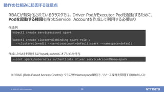 © 2021 NTT DATA Corporation 28
動作の仕組みに起因する注意点
RBACが有効化されているクラスタでは、Driver PodがExecutor Podを起動するために、
Podを起動する権限を持ったService Accountを作成して利用する必要あり
kubectl create serviceaccount spark
kubectl create clusterrolebinding spark-role 
--clusterrole=edit --serviceaccount=default:spark --namespace=default
作成例
作成したSAを利用するようspark-submitにオプションを付与
--conf spark.kubernetes.authenticate.driver.serviceAccountName=spark
※RBAC (Role-Based Access Control): クラスタやNamespace単位で、リソース操作を管理するK8sのしくみ
 