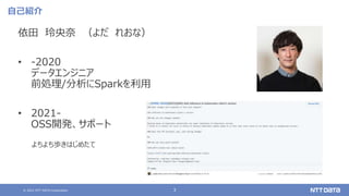© 2021 NTT DATA Corporation 3
自己紹介
依田 玲央奈 （よだ れおな）
• -2020
データエンジニア
前処理/分析にSparkを利用
• 2021-
OSS開発、サポート
よちよち歩きはじめたて
 