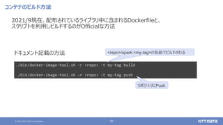 © 2021 NTT DATA Corporation 30
コンテナのビルド方法
2021/9現在、配布されているライブラリ中に含まれるDockerfileと、
スクリプトを利用しビルドするのがOfficialな方法
./bin/docker-image-tool.sh -r <repo> -t my-tag build
./bin/docker-image-tool.sh -r <repo> -t my-tag push
<repo>/spark:<my-tag>の名前でビルドされる
ドキュメント記載の方法
リポジトリにPush
 