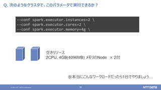 © 2021 NTT DATA Corporation 36
Q. 次のようなクラスタで、このパラメータで実行できるか？
--conf spark.executor.instances=2 
--conf spark.executor.cores=2 
--conf spark.executor.memory=4g 
空きリソース
2CPU, 4GB(4096MB) メモリのNode × 2台
※本当にこんなワークロードだったら1台でやりましょう…
 