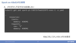 © 2021 NTT DATA Corporation 37
Spark on K8sのメモリ使用
A. メモリが少し不足するため起動しない
kubectl get pod spark-pi-5387257bab525975-exec-1 -o yaml
…
resources:
limits:
memory: 4505Mi
requests:
cpu: "2"
memory: 4505Mi
…
K8sに対して少し大きいメモリを要求
 