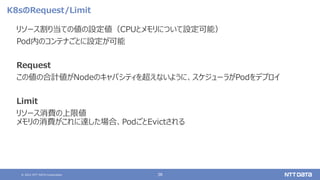 © 2021 NTT DATA Corporation 38
K8sのRequest/Limit
リソース割り当ての値の設定値（CPUとメモリについて設定可能）
Pod内のコンテナごとに設定が可能
Request
この値の合計値がNodeのキャパシティを超えないように、スケジューラがPodをデプロイ
Limit
リソース消費の上限値
メモリの消費がこれに達した場合、PodごとEvictされる
 