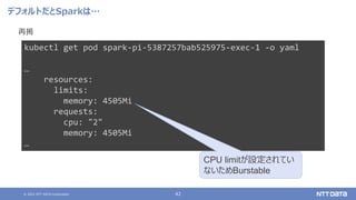 © 2021 NTT DATA Corporation 42
デフォルトだとSparkは…
再掲
kubectl get pod spark-pi-5387257bab525975-exec-1 -o yaml
…
resources:
limits:
memory: 4505Mi
requests:
cpu: "2"
memory: 4505Mi
…
CPU limitが設定されてい
ないためBurstable
 