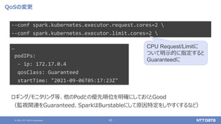 © 2021 NTT DATA Corporation 43
QoSの変更
--conf spark.kubernetes.executor.request.cores=2 
--conf spark.kubernetes.executor.limit.cores=2 
CPU Request/Limitに
ついて明示的に指定すると
Guaranteedに
ロギング/モニタリング等、他のPodとの優先順位を明確にしておくとGood
（監視関連をGuaranteed、SparkはBurstableにして原因特定をしやすくするなど）
…
podIPs:
- ip: 172.17.0.4
qosClass: Guaranteed
startTime: "2021-09-06T05:17:23Z"
 