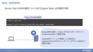 © 2021 NTT DATA Corporation 45
Web UIのみかた
Driver Pod の4040番ポートへつなぐとSpark Web UIが確認可能
kubectl get pod
kubectl port-forward ${DRIVER_POD_NAME} 4040:4040
Driver のPod名を確認
kubectl実行端末 ~ Driver のPodへのポートフォワード
localhost:4040にて閲覧可能
kubectlをサーバー上で実施している場合は--
address=0.0.0.0オプション+サーバーのアドレス:4040にて
閲覧可能に
 