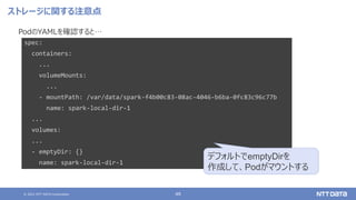 © 2021 NTT DATA Corporation 48
ストレージに関する注意点
PodのYAMLを確認すると…
spec:
containers:
...
volumeMounts:
...
- mountPath: /var/data/spark-f4b00c83-08ac-4046-b6ba-0fc83c96c77b
name: spark-local-dir-1
...
volumes:
...
- emptyDir: {}
name: spark-local-dir-1
デフォルトでemptyDirを
作成して、Podがマウントする
 