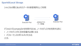 © 2021 NTT DATA Corporation 50
SparkのLocal Strage
シャッフルの際にあふれたデータの保管場所として利用
デフォルトだとemptyDirを利用するため、ノードのディスクを利用する形に
• ノードのディスクに空き容量が必要になる
• パフォーマンスのボトルネックとなる
ことも
Executor Pod
Executor Pod JOINなどでの
データ移動
 