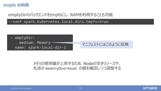 © 2021 NTT DATA Corporation 51
tmpfs の利用
emptyDirのバックエンドをtmpfsにし、RAMを利用することも可能
--conf spark.kubernetes.local.dirs.tmpfs=true
- emptyDir:
medium: Memory
name: spark-local-dir-1
マニフェストにはこのように反映
メモリの使用量が上昇するため、Nodeの空きリソースや、
先述の memoryOverhead の値を確認しつつ調整する
 