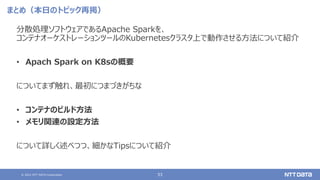 © 2021 NTT DATA Corporation 53
まとめ（本日のトピック再掲）
分散処理ソフトウェアであるApache Sparkを、
コンテナオーケストレーションツールのKubernetesクラスタ上で動作させる方法について紹介
• Apach Spark on K8sの概要
についてまず触れ、最初につまづきがちな
• コンテナのビルド方法
• メモリ関連の設定方法
について詳しく述べつつ、細かなTipsについて紹介
 