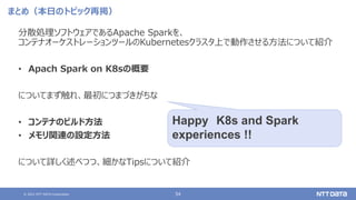 © 2021 NTT DATA Corporation 54
まとめ（本日のトピック再掲）
分散処理ソフトウェアであるApache Sparkを、
コンテナオーケストレーションツールのKubernetesクラスタ上で動作させる方法について紹介
• Apach Spark on K8sの概要
についてまず触れ、最初につまづきがちな
• コンテナのビルド方法
• メモリ関連の設定方法
について詳しく述べつつ、細かなTipsについて紹介
Happy K8s and Spark
experiences !!
 