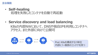 © 2021 NTT DATA Corporation 7
主な機能
• Self-healing
処理を失敗したコンテナを自動で再起動
• Service discovery and load balancing
K8sの内部NWにおいて、DNSや独自IPを利用しコンテナへ
アクセス、また外部に向けて公開可
Pod: K8sを構成する1単位
内部に1~複数のコンテナを持つ
 