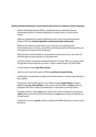  
 
 
 
 
 
Resilient Distributed Datasets: A Fault-Tolerant Abstraction for In-Memory Cluster Computing 
 
- Resilient Distributed Datasets (RDDs), a distributed memory abstraction that lets 
programmers perform in-memory computations on large clusters in a fault-tolerant 
manner. 
 
- RDDs are motivated by two types of applications that current computing frameworks 
handle inefficiently: ​iterative algorithms and interactive data mining tools. 
 
- RDDs are fault-tolerant, parallel data structures that let users explicitly persist 
intermediate results in memory, control their partitioning to optimize data placement, and 
manipulate them using a rich set of operators. 
 
- RDDs provide an interface based on coarse-grained transformations (e.g., map, filter and 
join) that apply the same operation to many data items. 
 
- Formally, an RDD is a read-only, partitioned collection of records. RDDs can only be created 
through deterministic operations on either (1) data in stable storage or (2) other RDDs. 
 
- Transformations include ​map, filter, and join 
 
- users can control two other aspects of RDDs: ​persistence and partitioning. 
 
- each dataset is represented as an object and transformations are invoked using methods on 
these objects. 
 
- Programmers start by defining one or more RDDs through ​transformations​ on data in 
stable storage (​e.g., map and filter​). They can then use these RDDs in ​actions​, which are 
operations that return a value to the application or export data to a storage system.  
 
- Examples of actions include ​count​ (which returns the number of elements in the dataset), 
collect​ (which returns the elements themselves), and ​save ​(which outputs the dataset to a 
storage system). 
 
- programmers can call a ​persist​ method to indicate which RDDs they want to reuse in future 
operations. 
 
 
 
 
 
 
 
 
 
 