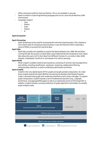 - Offers interactive shell for Scala and Python. This is not available in Java yet. 
- Spark is written in Scala Programming Language and runs on Java Virtual Machine (JVM) 
environment. 
- Languages support  
- Java  
- Python  
- Scala  
- Clojure  
- R 
 
Spark Ecosystem  
 
Spark Streaming: 
- Spark Streaming can be used for processing the real-time streaming data. This is based on 
micro batch style of computing and processing. It uses the DStream which is basically a 
series of RDDs, to process the real-time data. 
Spark SQL: 
- Spark SQL provides the capability to expose the Spark datasets over JDBC API and allow 
running the SQL like queries on Spark data using traditional BI and visualization tools. Spark 
SQL allows the users to ETL their data from different formats it’s currently in (like JSON, 
Parquet, a Database), transform it, and expose it for ad-hoc querying. 
Spark MLlib: 
- MLlib is Spark’s scalable machine learning library consisting of common learning algorithms 
and utilities, including classification, regression, clustering, collaborative filtering, 
dimensionality reduction, as well as underlying optimization primitives. 
Spark GraphX: 
- GraphX is the new (alpha) Spark API for graphs and graph-parallel computation. At a high 
level, GraphX extends the Spark RDD by introducing the Resilient Distributed Property 
Graph: a directed multi-graph with properties attached to each vertex and edge. To support 
graph computation, GraphX exposes a set of fundamental operators (e.g., subgraph, 
joinVertices, and aggregateMessages) as well as an optimized variant of the Pregel API. In 
addition, GraphX includes a growing collection of graph algorithms and builders to simplify 
graph analytics tasks. 
 
 