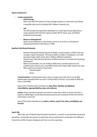 Spark Architecture  
 
- 3 main components  
- Data Storage  
Spark uses HDFS file system for data storage purposes. It works with any Hadoop 
compatible data source including HDFS, HBase, Cassandra, etc. 
- API  
The API provides the application developers to create Spark based applications 
using a standard API interface. Spark provides API for Scala, Java, and Python 
programming languages. 
 
- Resource Management  
Spark can be deployed as a Stand-alone server or it can be on a distributed 
computing framework like Mesos or YARN. 
 
Resilient Distributed Datasets 
 
- Resilient Distributed Dataset (based on Matei’s research paper) or RDD is the core 
concept in Spark framework. Think about RDD as a table in a database. It can hold 
any type of data. Spark stores data in RDD on different partitions. 
- They are also fault tolerance because an RDD know how to recreate and recompute 
the datasets. 
- RDDs are immutable. You can modify an RDD with a transformation but the 
transformation returns you a new RDD whereas the original RDD remains the same. 
- RDD supports two types of operations: 
- Transformation 
- Action 
Transformation:​ Transformations don't return a single value, they return a new RDD. 
Nothing gets evaluated when you call a Transformation function, it just takes an RDD and 
return a new RDD. 
 
Some of the Transformation functions are ​map, filter, flatMap, groupByKey, 
reduceByKey, aggregateByKey, pipe, and coalesce. 
 
Action:​ Action operation evaluates and returns a new value. When an Action function is 
called on a RDD object, all the data processing queries are computed at that time and the 
result value is returned. 
 
Some of the Action operations are ​reduce, collect, count, first, take, countByKey, and 
foreach. 
 
 
 
Spark SQL  
Spark SQL, part of Apache Spark big data framework, is used for structured data processing 
and allows running SQL like queries on Spark data. We can perform ETL on the data from different 
formats like JSON, Parquet, Database) and then run ad-hoc querying. 
 