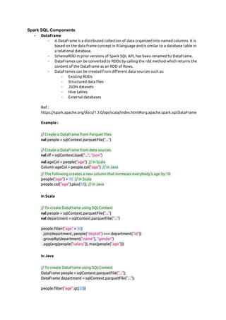 Spark SQL Components
- DataFrame  
- A DataFrame is a distributed collection of data organized into named columns. It is 
based on the data frame concept in R language and is similar to a database table in 
a relational database. 
- SchemaRDD in prior versions of Spark SQL API, has been renamed to DataFrame. 
- DataFrames can be converted to RDDs by calling the rdd method which returns the 
content of the DataFrame as an RDD of Rows. 
- DataFrames can be created from different data sources such as: 
- Existing RDDs 
- Structured data files 
- JSON datasets 
- Hive tables 
- External databases 
 
Ref : 
https://spark.apache.org/docs/1.3.0/api/scala/index.html#org.apache.spark.sql.DataFrame 
 
Example :  
 
// Create a DataFrame from Parquet files 
val​ people = sqlContext.parquetFile(​"..."​) 
 
// Create a DataFrame from data sources 
val​ df = sqlContext.load(​"..."​, ​"json"​) 
val​ ageCol = people(​"age"​)  ​// in Scala 
Column ageCol = people.col(​"age"​)  ​// in Java 
// The following creates a new column that increases everybody's age by 10. 
people(​"age"​) + ​10​  ​// in Scala 
people.col(​"age"​).plus(​10​);  ​// in Java 
 
In Scala  
 
// To create DataFrame using SQLContext 
val​ people = sqlContext.parquetFile(​"..."​) 
val​ department = sqlContext.parquetFile(​"..."​) 
 
people.filter(​"age"​ > ​30​) 
  .join(department, people(​"deptId"​) === department(​"id"​)) 
  .groupBy(department(​"name"​), ​"gender"​) 
  .agg(avg(people(​"salary"​)), max(people(​"age"​))) 
 
In Java  
 
// To create DataFrame using SQLContext 
DataFrame people = sqlContext.parquetFile(​"..."​); 
DataFrame department = sqlContext.parquetFile(​"..."​); 
 
people.filter(​"age"​.gt(​30​)) 
 