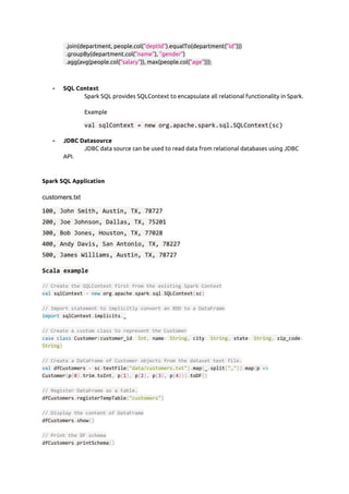   .join(department, people.col(​"deptId"​).equalTo(department(​"id"​))) 
  .groupBy(department.col(​"name"​), ​"gender"​) 
  .agg(avg(people.col(​"salary"​)), max(people.col(​"age"​))); 
 
 
- SQL Context  
Spark SQL provides SQLContext to encapsulate all relational functionality in Spark.  
 
Example  
val sqlContext = new org.apache.spark.sql.SQLContext(sc)
- JDBC Datasource  
JDBC data source can be used to read data from relational databases using JDBC 
API. 
 
Spark SQL Application  
 
customers.txt
100, John Smith, Austin, TX, 78727
200, Joe Johnson, Dallas, TX, 75201
300, Bob Jones, Houston, TX, 77028
400, Andy Davis, San Antonio, TX, 78227
500, James Williams, Austin, TX, 78727
Scala example
// Create the SQLContext first from the existing Spark Context
val​ sqlContext ​=​ ​new​ org​.​apache​.​spark​.​sql​.​SQLContext​(​sc​)
// Import statement to implicitly convert an RDD to a DataFrame
import​ sqlContext​.​implicits​.​_
// Create a custom class to represent the Customer
case​ ​class​ Customer​(​customer_id​:​ ​Int​,​ name​:​ ​String​,​ city​:​ ​String​,​ state​:​ ​String​,​ zip_code​:
String​)
// Create a DataFrame of Customer objects from the dataset text file.
val​ dfCustomers ​=​ sc​.​textFile​(​"data/customers.txt"​).​map​(​_​.​split​(​","​)).​map​(​p ​=>
Customer​(​p​(​0​).​trim​.​toInt​,​ p​(​1​),​ p​(​2​),​ p​(​3​),​ p​(​4​))).​toDF​()
// Register DataFrame as a table.
dfCustomers​.​registerTempTable​(​"customers"​)
// Display the content of DataFrame
dfCustomers​.​show​()
// Print the DF schema
dfCustomers​.​printSchema​()
 