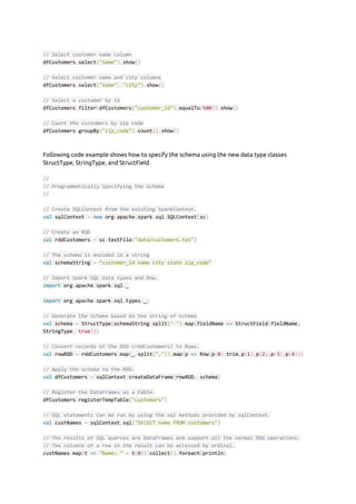 // Select customer name column
dfCustomers​.​select​(​"name"​).​show​()
// Select customer name and city columns
dfCustomers​.​select​(​"name"​,​ ​"city"​).​show​()
// Select a customer by id
dfCustomers​.​filter​(​dfCustomers​(​"customer_id"​).​equalTo​(​500​)).​show​()
// Count the customers by zip code
dfCustomers​.​groupBy​(​"zip_code"​).​count​().​show​()
 
 
Following code example shows how to specify the schema using the new data type classes 
StructType, StringType, and StructField. 
 
//
// Programmatically Specifying the Schema
//
// Create SQLContext from the existing SparkContext.
val​ sqlContext ​=​ ​new​ org​.​apache​.​spark​.​sql​.​SQLContext​(​sc​)
// Create an RDD
val​ rddCustomers ​=​ sc​.​textFile​(​"data/customers.txt"​)
// The schema is encoded in a string
val​ schemaString ​=​ ​"customer_id name city state zip_code"
// Import Spark SQL data types and Row.
import​ org​.​apache​.​spark​.​sql​.​_
import​ org​.​apache​.​spark​.​sql​.​types​.​_​;
// Generate the schema based on the string of schema
val​ schema ​=​ StructType​(​schemaString​.​split​(​" "​).​map​(​fieldName ​=>​ StructField​(​fieldName​,
StringType​,​ ​true​)))
// Convert records of the RDD (rddCustomers) to Rows.
val​ rowRDD ​=​ rddCustomers​.​map​(​_​.​split​(​","​)).​map​(​p ​=>​ Row​(​p​(​0​).​trim​,​p​(​1​),​p​(​2​),​p​(​3​),​p​(​4​)))
// Apply the schema to the RDD.
val​ dfCustomers ​=​ sqlContext​.​createDataFrame​(​rowRDD​,​ schema​)
// Register the DataFrames as a table.
dfCustomers​.​registerTempTable​(​"customers"​)
// SQL statements can be run by using the sql methods provided by sqlContext.
val​ custNames ​=​ sqlContext​.​sql​(​"SELECT name FROM customers"​)
// The results of SQL queries are DataFrames and support all the normal RDD operations.
// The columns of a row in the result can be accessed by ordinal.
custNames​.​map​(​t ​=>​ ​"Name: "​ ​+​ t​(​0​)).​collect​().​foreach​(​println​)
 