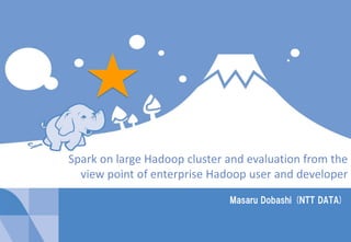 1Copyright © 2014 NTT DATA Corporation
Masaru Dobashi (NTT DATA)
Spark on large Hadoop cluster and evaluation from the
view point of enterprise Hadoop user and developer
 