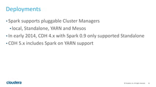 16© Cloudera, Inc. All rights reserved.
Deployments
• Spark supports pluggable Cluster Managers
• local, Standalone, YARN and Mesos
• In early 2014, CDH 4.x with Spark 0.9 only supported Standalone
• CDH 5.x includes Spark on YARN support
 