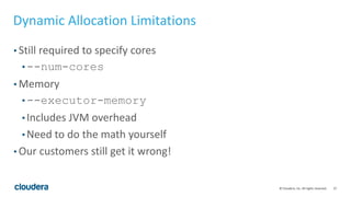 27© Cloudera, Inc. All rights reserved.
Dynamic Allocation Limitations
• Still required to specify cores
• --num-cores
• Memory
• --executor-memory
• Includes JVM overhead
• Need to do the math yourself
• Our customers still get it wrong!
 