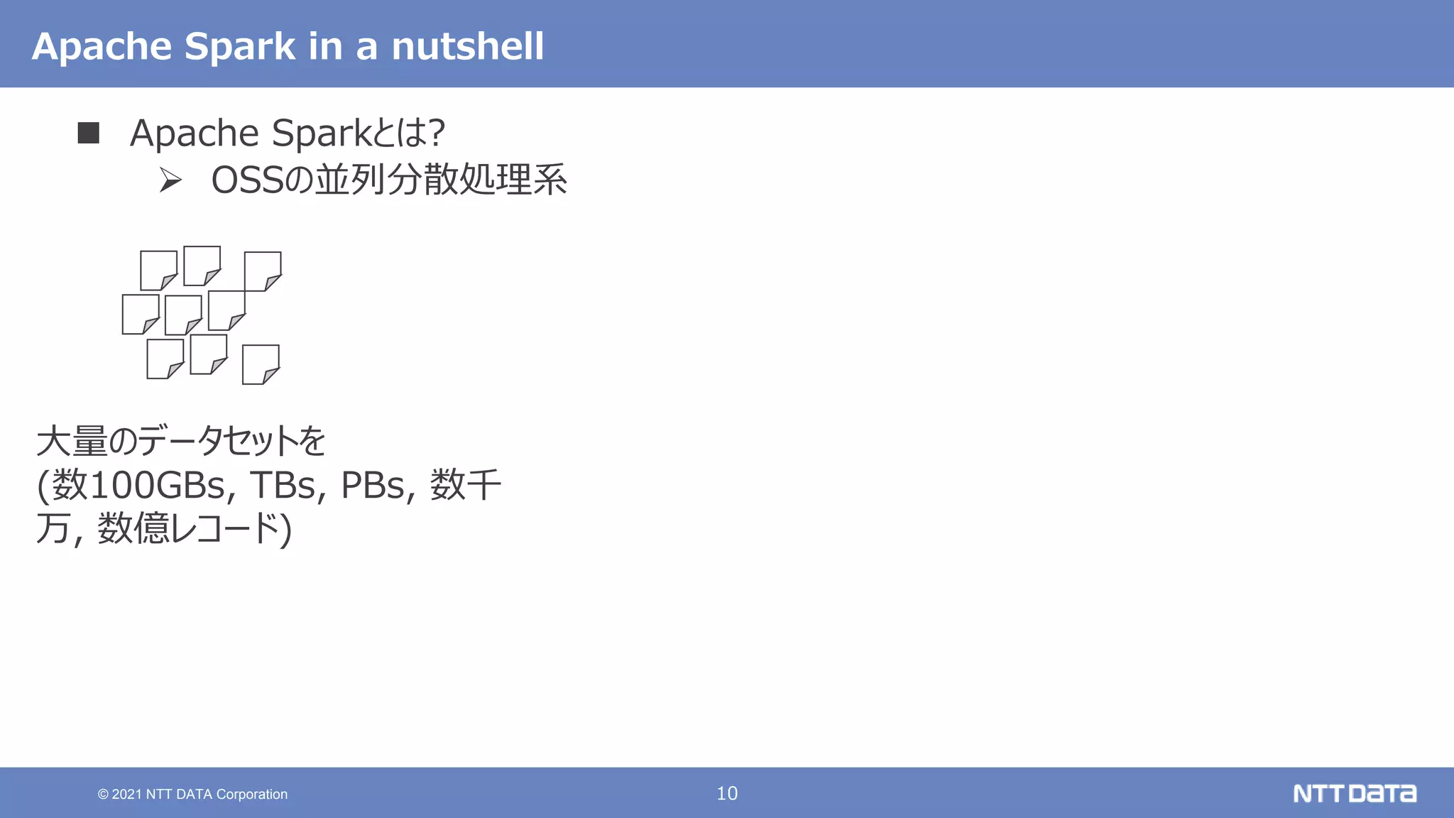 10
© 2021 NTT DATA Corporation
Apache Spark in a nutshell
 Apache Sparkとは?
 OSSの並列分散処理系
大量のデータセットを
(数100GBs, TBs, PBs, 数千
万, 数億レコード)
 