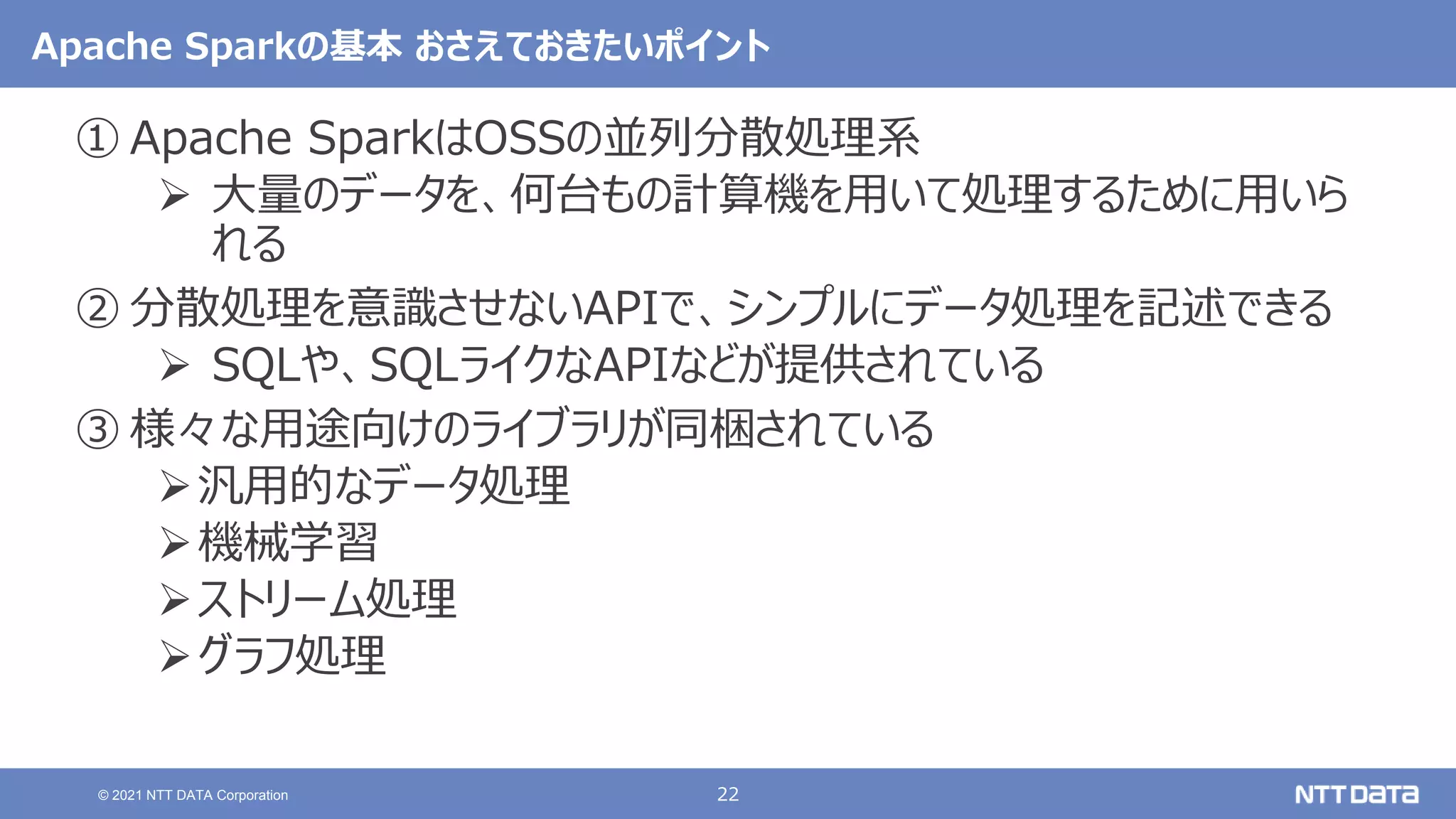22
© 2021 NTT DATA Corporation
Apache Sparkの基本 おさえておきたいポイント
① Apache SparkはOSSの並列分散処理系
 大量のデータを、何台もの計算機を用いて処理するために用いら
れる
② 分散処理を意識させないAPIで、シンプルにデータ処理を記述できる
 SQLや、SQLライクなAPIなどが提供されている
③ 様々な用途向けのライブラリが同梱されている
汎用的なデータ処理
機械学習
ストリーム処理
グラフ処理
 