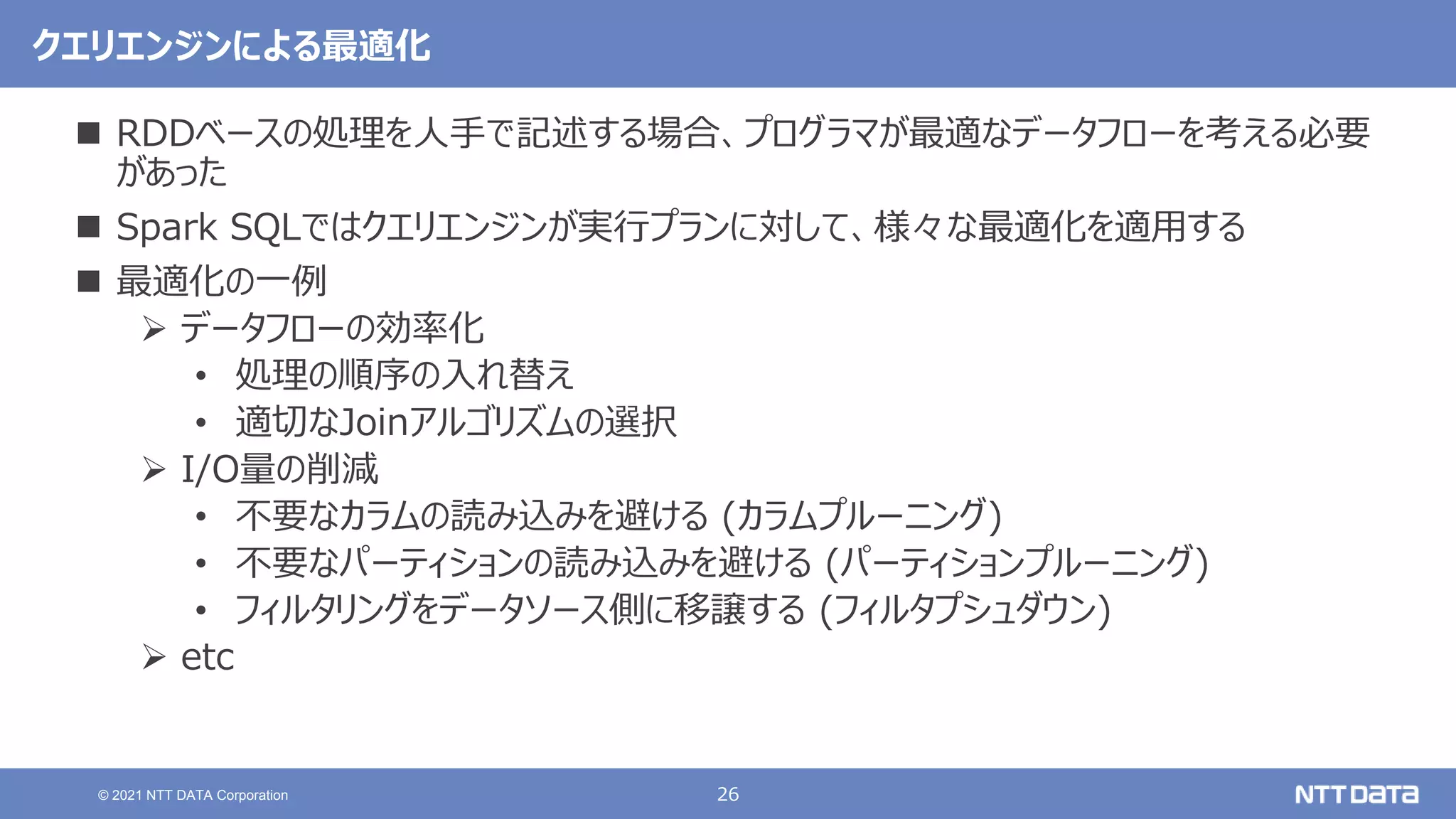 26
© 2021 NTT DATA Corporation
クエリエンジンによる最適化
 RDDベースの処理を人手で記述する場合、プログラマが最適なデータフローを考える必要
があった
 Spark SQLではクエリエンジンが実行プランに対して、様々な最適化を適用する
 最適化の一例
 データフローの効率化
• 処理の順序の入れ替え
• 適切なJoinアルゴリズムの選択
 I/O量の削減
• 不要なカラムの読み込みを避ける (カラムプルーニング)
• 不要なパーティションの読み込みを避ける (パーティションプルーニング)
• フィルタリングをデータソース側に移譲する (フィルタプシュダウン)
 etc
 