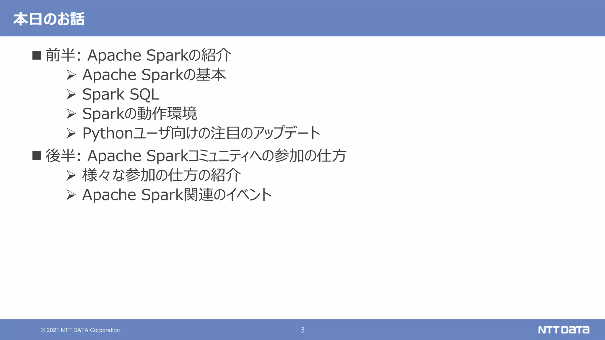 3
© 2021 NTT DATA Corporation
本日のお話
 前半: Apache Sparkの紹介
 Apache Sparkの基本
 Spark SQL
 Sparkの動作環境
 Pythonユーザ向けの注目のアップデート
 後半: Apache Sparkコミュニティへの参加の仕方
 様々な参加の仕方の紹介
 Apache Spark関連のイベント
 