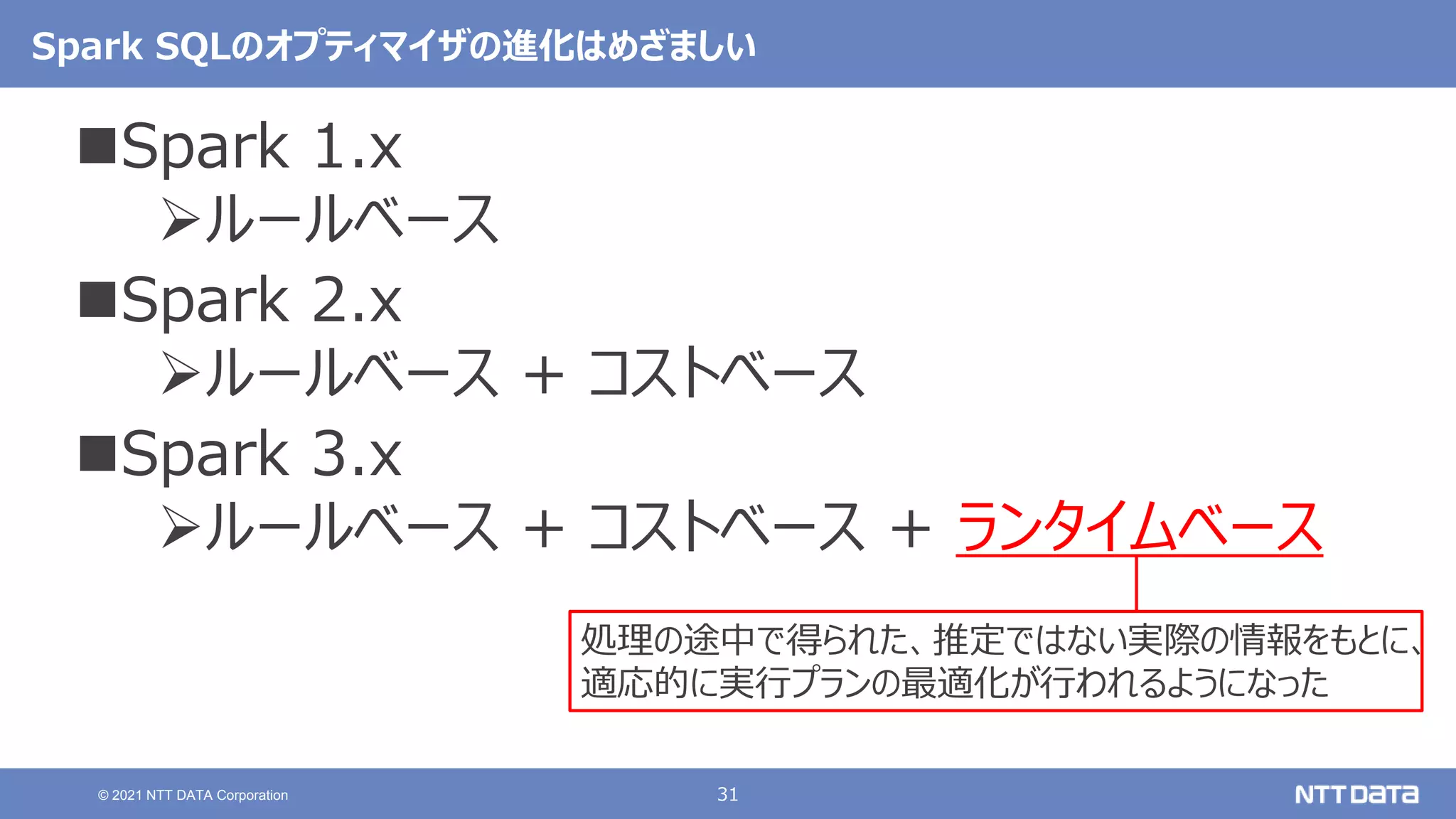 31
© 2021 NTT DATA Corporation
Spark SQLのオプティマイザの進化はめざましい
Spark 1.x
ルールベース
Spark 2.x
ルールベース + コストベース
Spark 3.x
ルールベース + コストベース + ランタイムベース
処理の途中で得られた、推定ではない実際の情報をもとに、
適応的に実行プランの最適化が行われるようになった
 