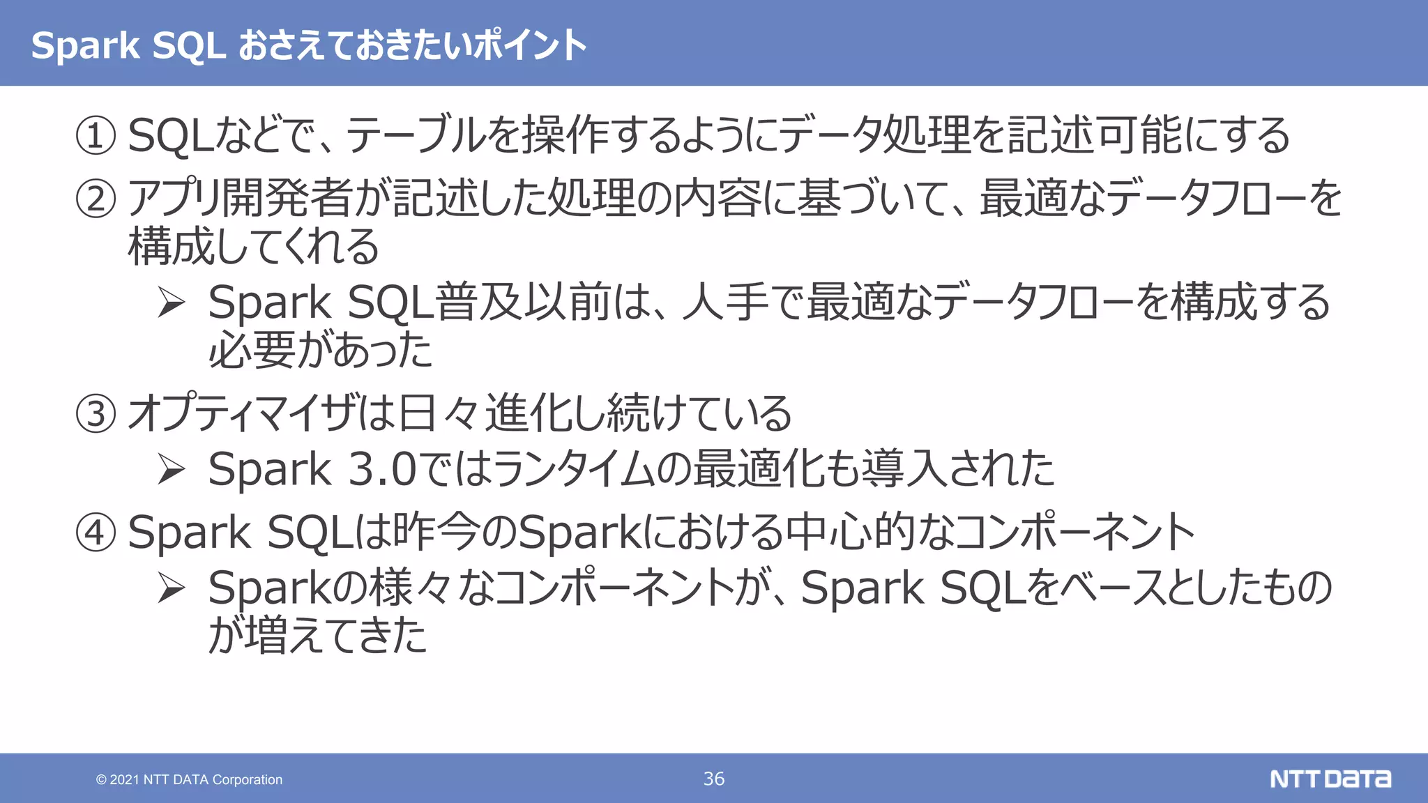 36
© 2021 NTT DATA Corporation
Spark SQL おさえておきたいポイント
① SQLなどで、テーブルを操作するようにデータ処理を記述可能にする
② アプリ開発者が記述した処理の内容に基づいて、最適なデータフローを
構成してくれる
 Spark SQL普及以前は、人手で最適なデータフローを構成する
必要があった
③ オプティマイザは日々進化し続けている
 Spark 3.0ではランタイムの最適化も導入された
④ Spark SQLは昨今のSparkにおける中心的なコンポーネント
 Sparkの様々なコンポーネントが、Spark SQLをベースとしたもの
が増えてきた
 