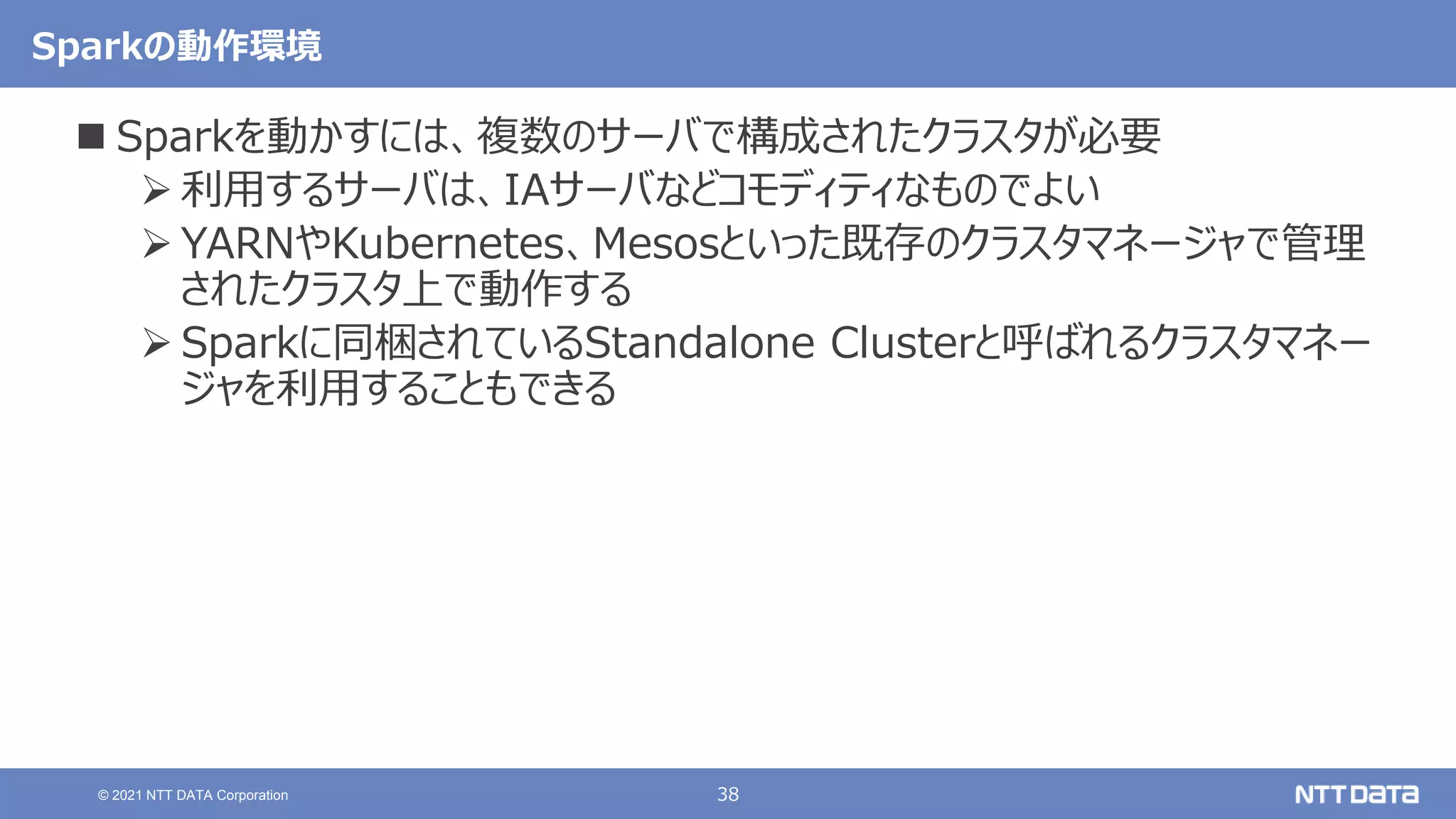 38
© 2021 NTT DATA Corporation
Sparkの動作環境
 Sparkを動かすには、複数のサーバで構成されたクラスタが必要
 利用するサーバは、IAサーバなどコモディティなものでよい
 YARNやKubernetes、Mesosといった既存のクラスタマネージャで管理
されたクラスタ上で動作する
 Sparkに同梱されているStandalone Clusterと呼ばれるクラスタマネー
ジャを利用することもできる
 