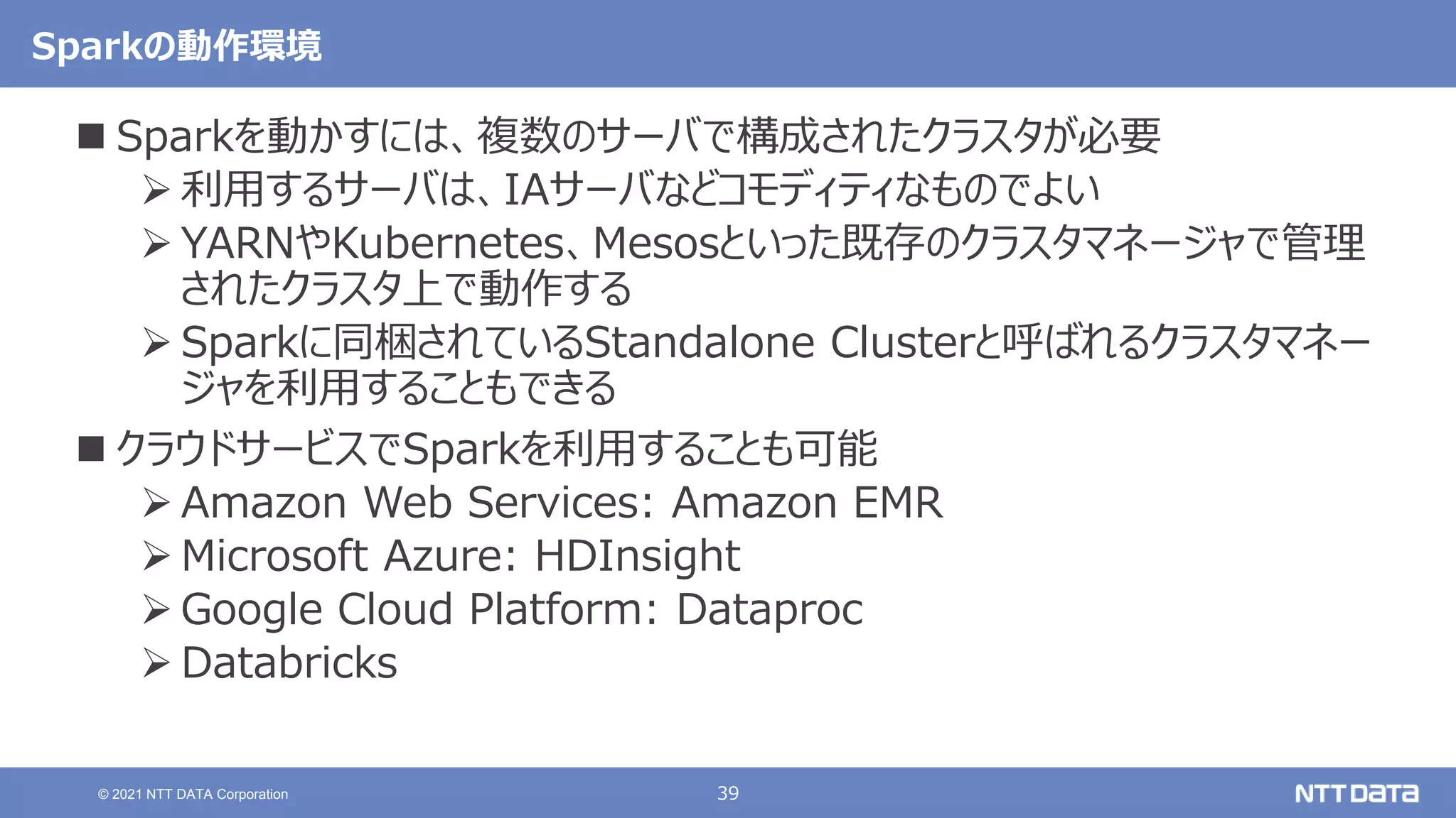 39
© 2021 NTT DATA Corporation
Sparkの動作環境
 Sparkを動かすには、複数のサーバで構成されたクラスタが必要
 利用するサーバは、IAサーバなどコモディティなものでよい
 YARNやKubernetes、Mesosといった既存のクラスタマネージャで管理
されたクラスタ上で動作する
 Sparkに同梱されているStandalone Clusterと呼ばれるクラスタマネー
ジャを利用することもできる
 クラウドサービスでSparkを利用することも可能
 Amazon Web Services: Amazon EMR
 Microsoft Azure: HDInsight
 Google Cloud Platform: Dataproc
 Databricks
 