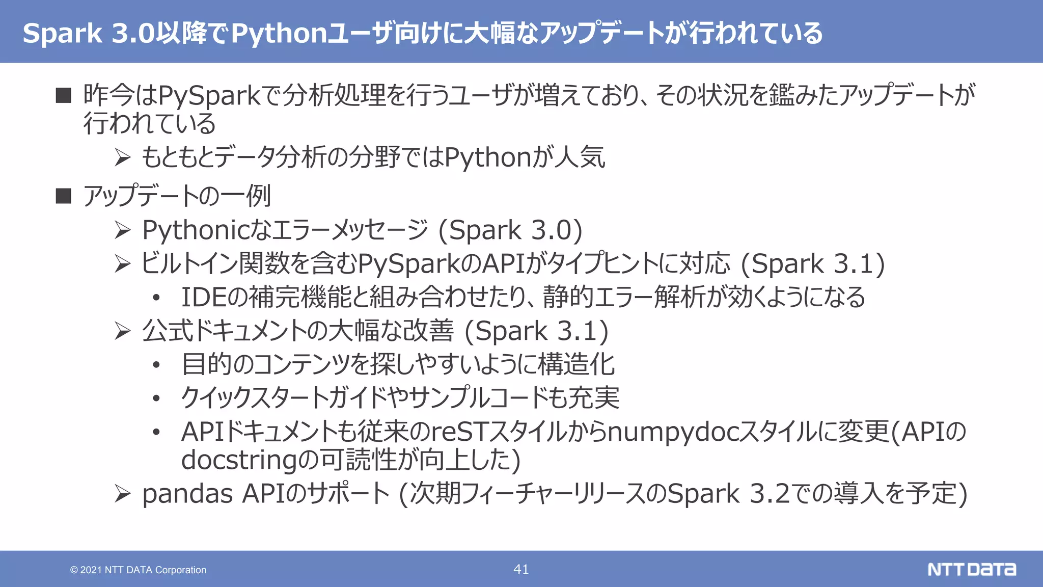 41
© 2021 NTT DATA Corporation
Spark 3.0以降でPythonユーザ向けに大幅なアップデートが行われている
 昨今はPySparkで分析処理を行うユーザが増えており、その状況を鑑みたアップデートが
行われている
 もともとデータ分析の分野ではPythonが人気
 アップデートの一例
 Pythonicなエラーメッセージ (Spark 3.0)
 ビルトイン関数を含むPySparkのAPIがタイプヒントに対応 (Spark 3.1)
• IDEの補完機能と組み合わせたり、静的エラー解析が効くようになる
 公式ドキュメントの大幅な改善 (Spark 3.1)
• 目的のコンテンツを探しやすいように構造化
• クイックスタートガイドやサンプルコードも充実
• APIドキュメントも従来のreSTスタイルからnumpydocスタイルに変更(APIの
docstringの可読性が向上した)
 pandas APIのサポート (次期フィーチャーリリースのSpark 3.2での導入を予定)
 