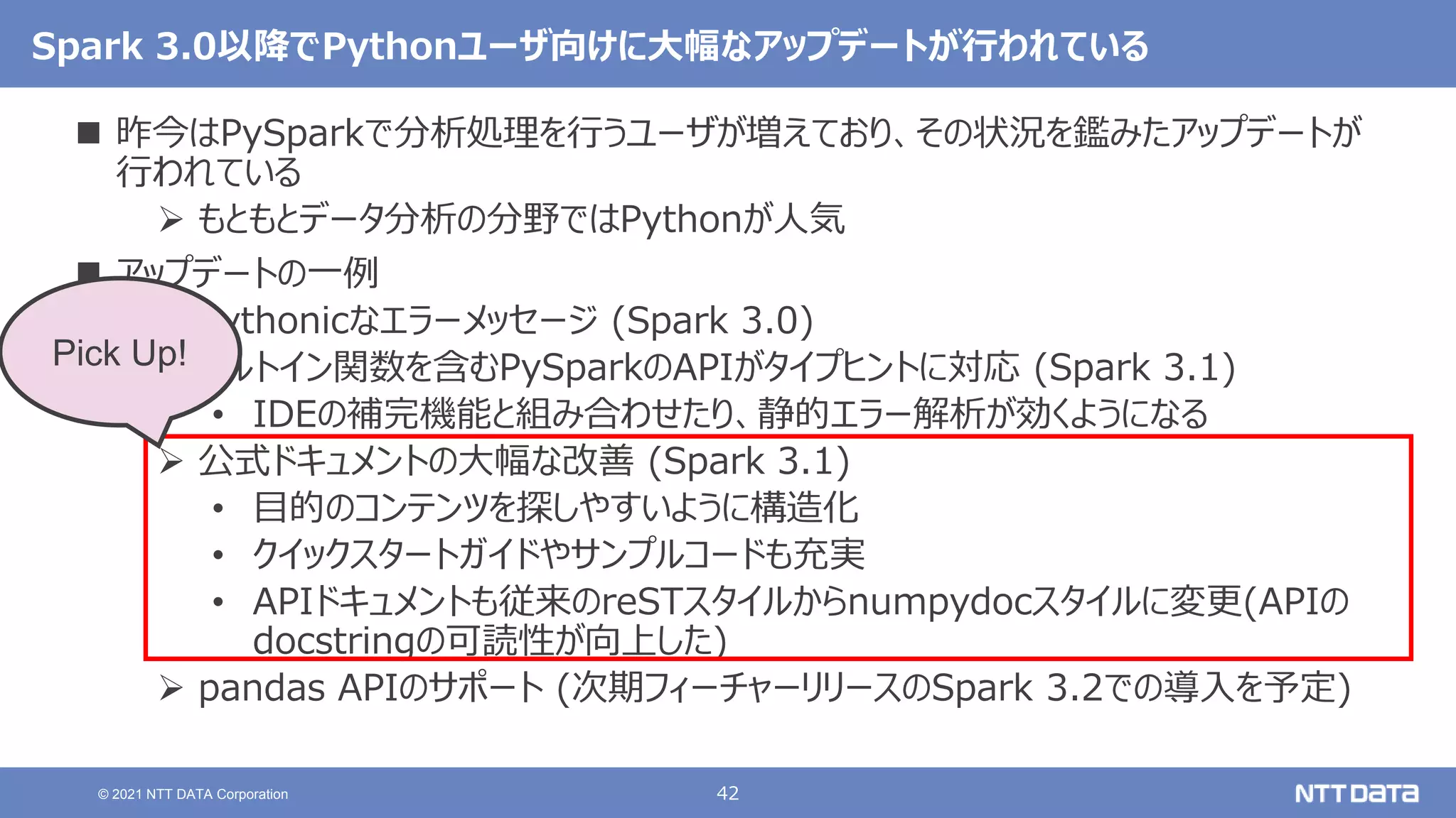 42
© 2021 NTT DATA Corporation
Spark 3.0以降でPythonユーザ向けに大幅なアップデートが行われている
 昨今はPySparkで分析処理を行うユーザが増えており、その状況を鑑みたアップデートが
行われている
 もともとデータ分析の分野ではPythonが人気
 アップデートの一例
 Pythonicなエラーメッセージ (Spark 3.0)
 ビルトイン関数を含むPySparkのAPIがタイプヒントに対応 (Spark 3.1)
• IDEの補完機能と組み合わせたり、静的エラー解析が効くようになる
 公式ドキュメントの大幅な改善 (Spark 3.1)
• 目的のコンテンツを探しやすいように構造化
• クイックスタートガイドやサンプルコードも充実
• APIドキュメントも従来のreSTスタイルからnumpydocスタイルに変更(APIの
docstringの可読性が向上した)
 pandas APIのサポート (次期フィーチャーリリースのSpark 3.2での導入を予定)
Pick Up!
 