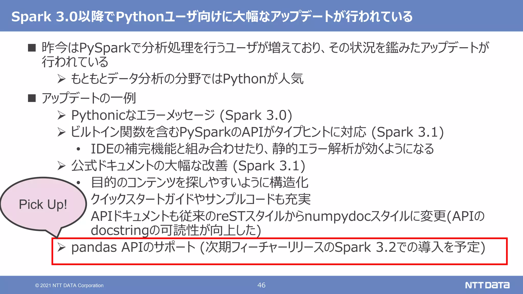 46
© 2021 NTT DATA Corporation
Spark 3.0以降でPythonユーザ向けに大幅なアップデートが行われている
 昨今はPySparkで分析処理を行うユーザが増えており、その状況を鑑みたアップデートが
行われている
 もともとデータ分析の分野ではPythonが人気
 アップデートの一例
 Pythonicなエラーメッセージ (Spark 3.0)
 ビルトイン関数を含むPySparkのAPIがタイプヒントに対応 (Spark 3.1)
• IDEの補完機能と組み合わせたり、静的エラー解析が効くようになる
 公式ドキュメントの大幅な改善 (Spark 3.1)
• 目的のコンテンツを探しやすいように構造化
• クイックスタートガイドやサンプルコードも充実
• APIドキュメントも従来のreSTスタイルからnumpydocスタイルに変更(APIの
docstringの可読性が向上した)
 pandas APIのサポート (次期フィーチャーリリースのSpark 3.2での導入を予定)
Pick Up!
 
