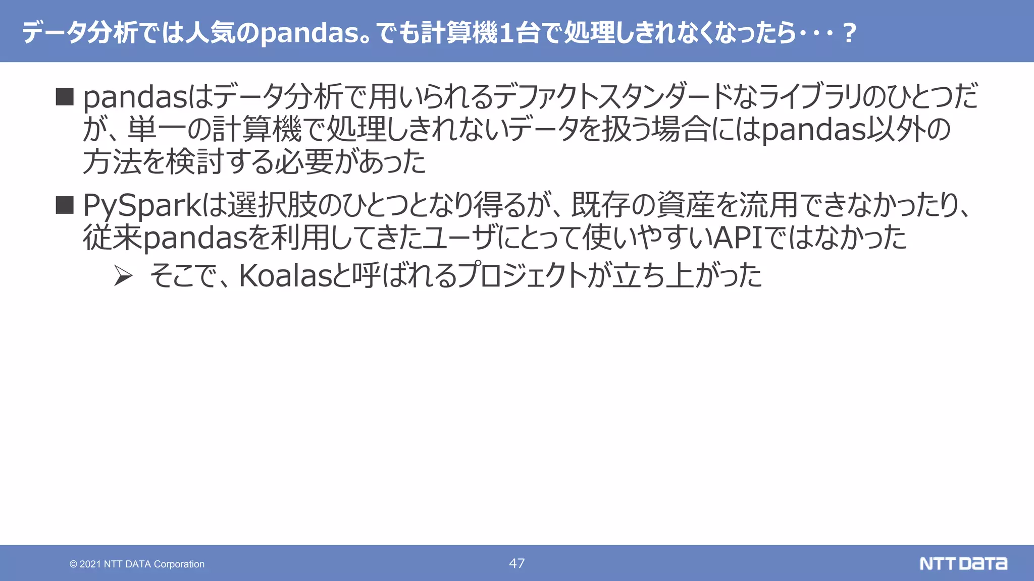 47
© 2021 NTT DATA Corporation
データ分析では人気のpandas。でも計算機1台で処理しきれなくなったら・・・？
 pandasはデータ分析で用いられるデファクトスタンダードなライブラリのひとつだ
が、単一の計算機で処理しきれないデータを扱う場合にはpandas以外の
方法を検討する必要があった
 PySparkは選択肢のひとつとなり得るが、既存の資産を流用できなかったり、
従来pandasを利用してきたユーザにとって使いやすいAPIではなかった
 そこで、Koalasと呼ばれるプロジェクトが立ち上がった
 
