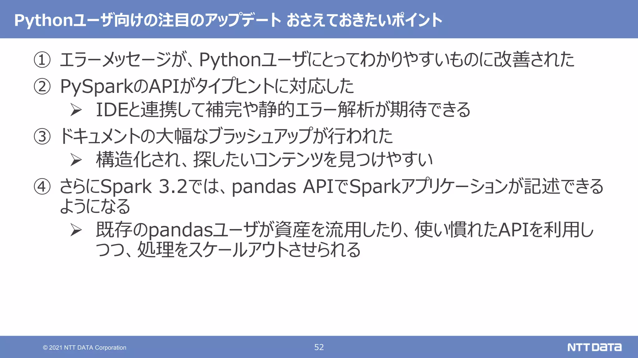 52
© 2021 NTT DATA Corporation
Pythonユーザ向けの注目のアップデート おさえておきたいポイント
① エラーメッセージが、Pythonユーザにとってわかりやすいものに改善された
② PySparkのAPIがタイプヒントに対応した
 IDEと連携して補完や静的エラー解析が期待できる
③ ドキュメントの大幅なブラッシュアップが行われた
 構造化され、探したいコンテンツを見つけやすい
④ さらにSpark 3.2では、pandas APIでSparkアプリケーションが記述できる
ようになる
 既存のpandasユーザが資産を流用したり、使い慣れたAPIを利用し
つつ、処理をスケールアウトさせられる
 