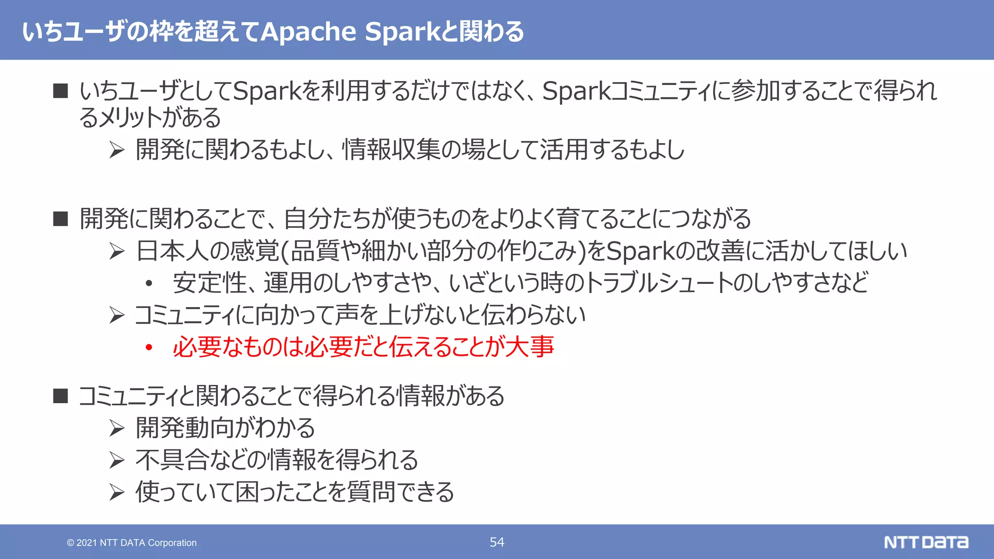 54
© 2021 NTT DATA Corporation
いちユーザの枠を超えてApache Sparkと関わる
 いちユーザとしてSparkを利用するだけではなく、Sparkコミュニティに参加することで得られ
るメリットがある
 開発に関わるもよし、情報収集の場として活用するもよし
 開発に関わることで、自分たちが使うものをよりよく育てることにつながる
 日本人の感覚(品質や細かい部分の作りこみ)をSparkの改善に活かしてほしい
• 安定性、運用のしやすさや、いざという時のトラブルシュートのしやすさなど
 コミュニティに向かって声を上げないと伝わらない
• 必要なものは必要だと伝えることが大事
 コミュニティと関わることで得られる情報がある
 開発動向がわかる
 不具合などの情報を得られる
 使っていて困ったことを質問できる
 