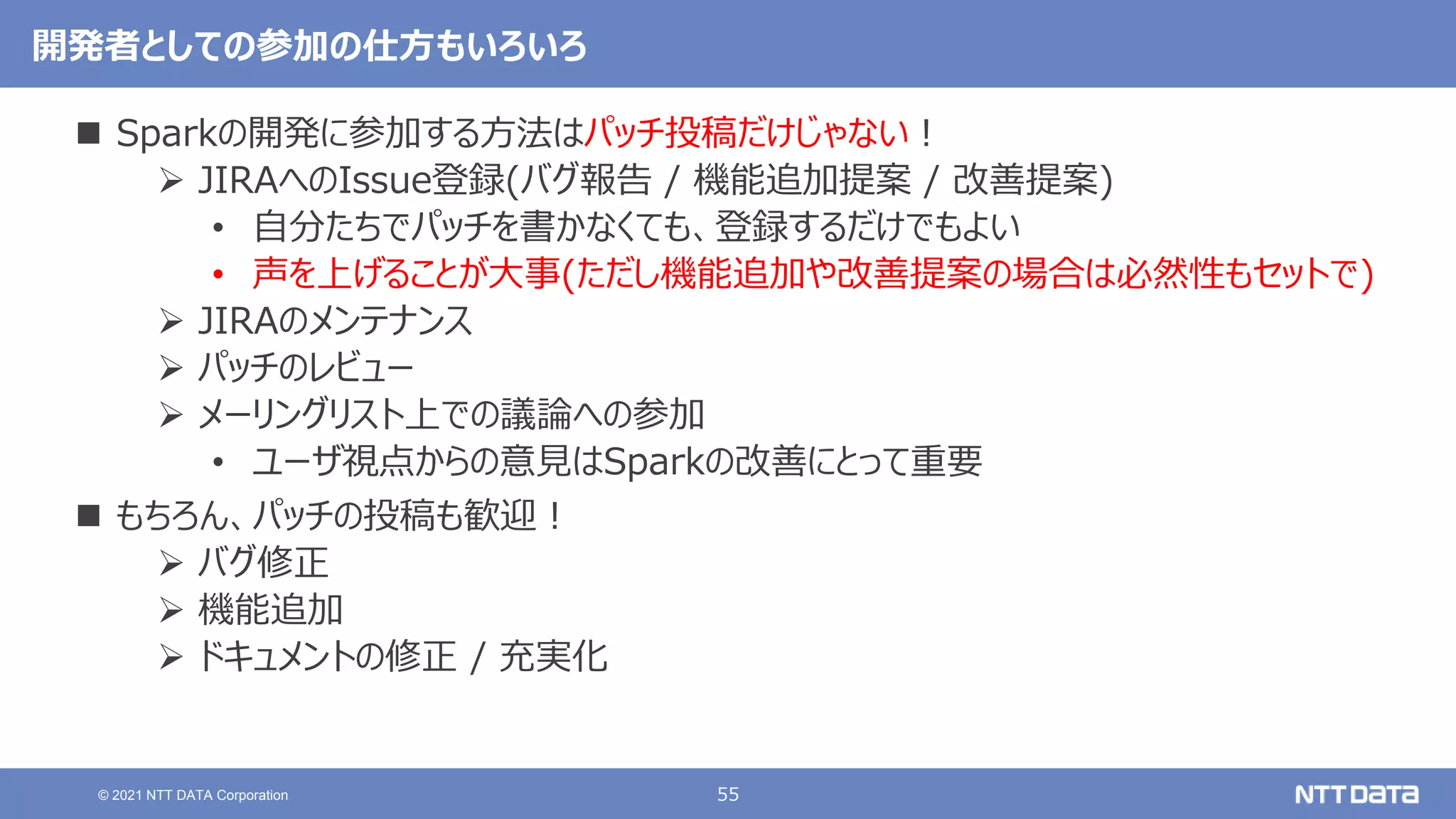 55
© 2021 NTT DATA Corporation
開発者としての参加の仕方もいろいろ
 Sparkの開発に参加する方法はパッチ投稿だけじゃない！
 JIRAへのIssue登録(バグ報告 / 機能追加提案 / 改善提案)
• 自分たちでパッチを書かなくても、登録するだけでもよい
• 声を上げることが大事(ただし機能追加や改善提案の場合は必然性もセットで)
 JIRAのメンテナンス
 パッチのレビュー
 メーリングリスト上での議論への参加
• ユーザ視点からの意見はSparkの改善にとって重要
 もちろん、パッチの投稿も歓迎！
 バグ修正
 機能追加
 ドキュメントの修正 / 充実化
 
