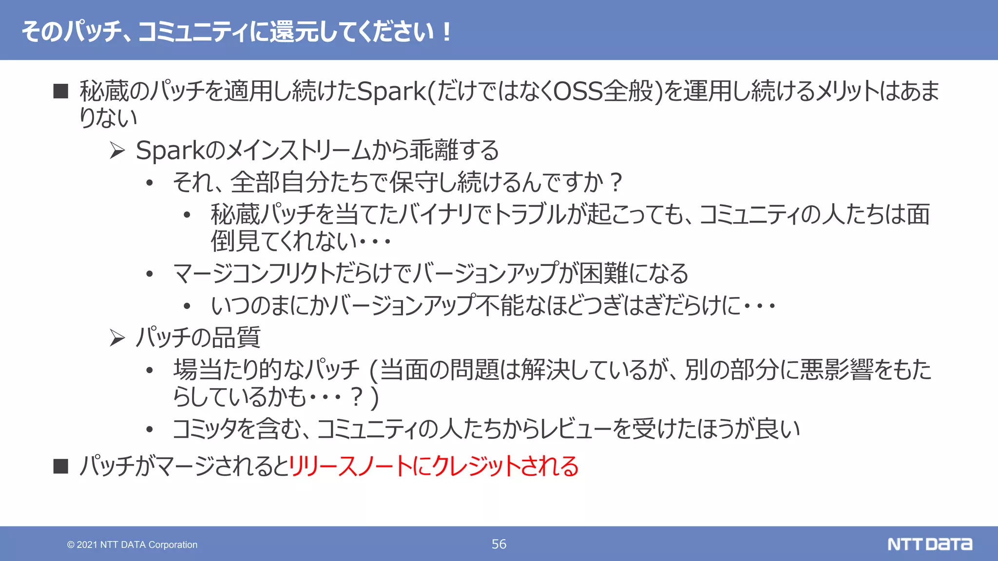 56
© 2021 NTT DATA Corporation
そのパッチ、コミュニティに還元してください！
 秘蔵のパッチを適用し続けたSpark(だけではなくOSS全般)を運用し続けるメリットはあま
りない
 Sparkのメインストリームから乖離する
• それ、全部自分たちで保守し続けるんですか？
• 秘蔵パッチを当てたバイナリでトラブルが起こっても、コミュニティの人たちは面
倒見てくれない・・・
• マージコンフリクトだらけでバージョンアップが困難になる
• いつのまにかバージョンアップ不能なほどつぎはぎだらけに・・・
 パッチの品質
• 場当たり的なパッチ (当面の問題は解決しているが、別の部分に悪影響をもた
らしているかも・・・？)
• コミッタを含む、コミュニティの人たちからレビューを受けたほうが良い
 パッチがマージされるとリリースノートにクレジットされる
 