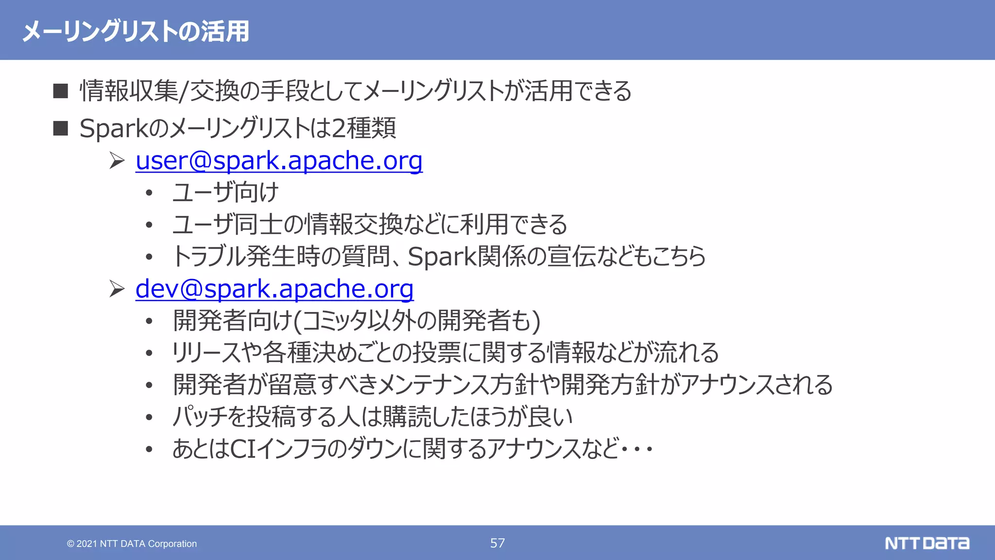 57
© 2021 NTT DATA Corporation
メーリングリストの活用
 情報収集/交換の手段としてメーリングリストが活用できる
 Sparkのメーリングリストは2種類
 user@spark.apache.org
• ユーザ向け
• ユーザ同士の情報交換などに利用できる
• トラブル発生時の質問、Spark関係の宣伝などもこちら
 dev@spark.apache.org
• 開発者向け(コミッタ以外の開発者も)
• リリースや各種決めごとの投票に関する情報などが流れる
• 開発者が留意すべきメンテナンス方針や開発方針がアナウンスされる
• パッチを投稿する人は購読したほうが良い
• あとはCIインフラのダウンに関するアナウンスなど・・・
 