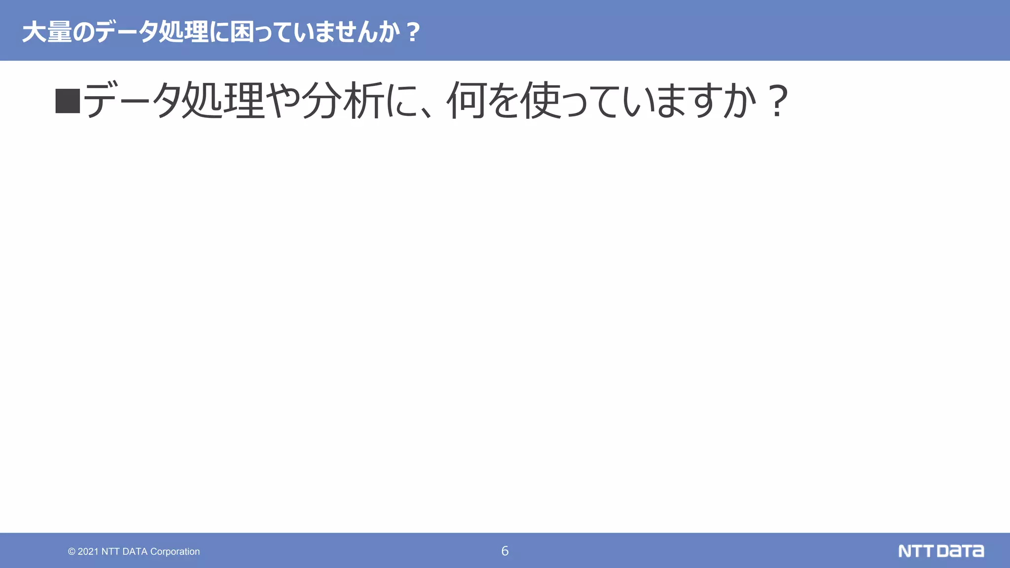 6
© 2021 NTT DATA Corporation
大量のデータ処理に困っていませんか？
データ処理や分析に、何を使っていますか？
 
