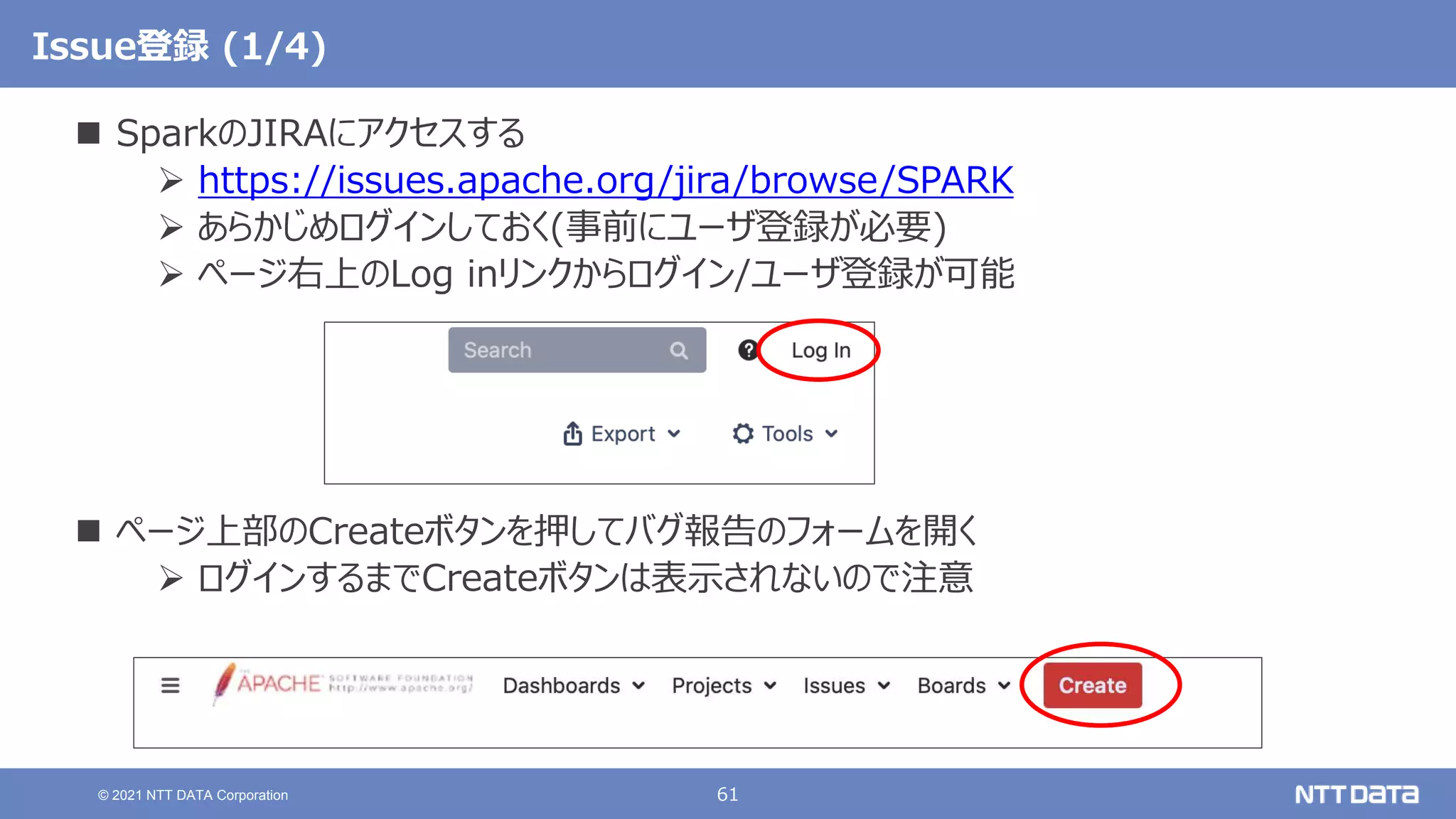 61
© 2021 NTT DATA Corporation
Issue登録 (1/4)
 SparkのJIRAにアクセスする
 https://issues.apache.org/jira/browse/SPARK
 あらかじめログインしておく(事前にユーザ登録が必要)
 ページ右上のLog inリンクからログイン/ユーザ登録が可能
 ページ上部のCreateボタンを押してバグ報告のフォームを開く
 ログインするまでCreateボタンは表示されないので注意
 
