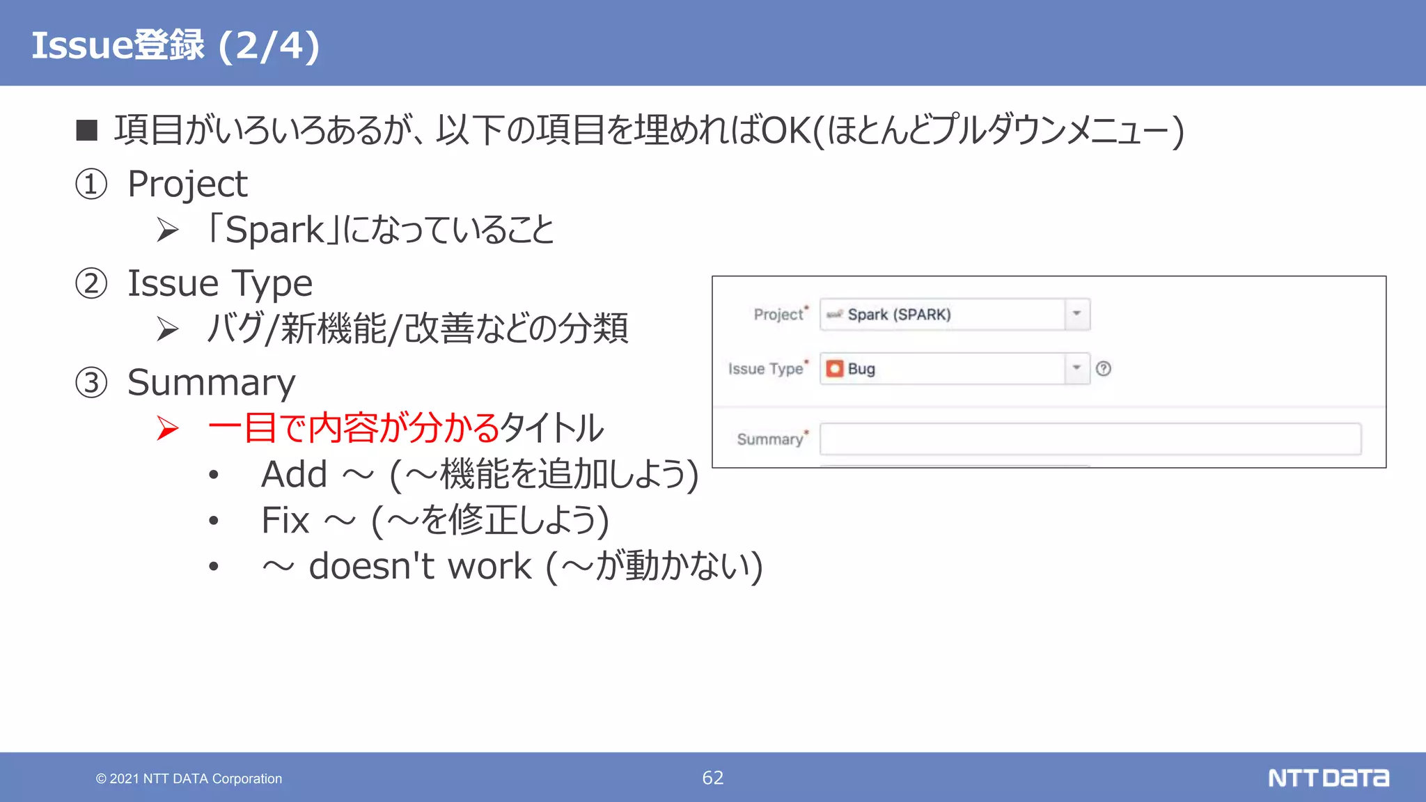 62
© 2021 NTT DATA Corporation
Issue登録 (2/4)
 項目がいろいろあるが、以下の項目を埋めればOK(ほとんどプルダウンメニュー)
① Project
 「Spark」になっていること
② Issue Type
 バグ/新機能/改善などの分類
③ Summary
 一目で内容が分かるタイトル
• Add 〜 (〜機能を追加しよう)
• Fix 〜 (〜を修正しよう)
• 〜 doesn't work (〜が動かない)
 