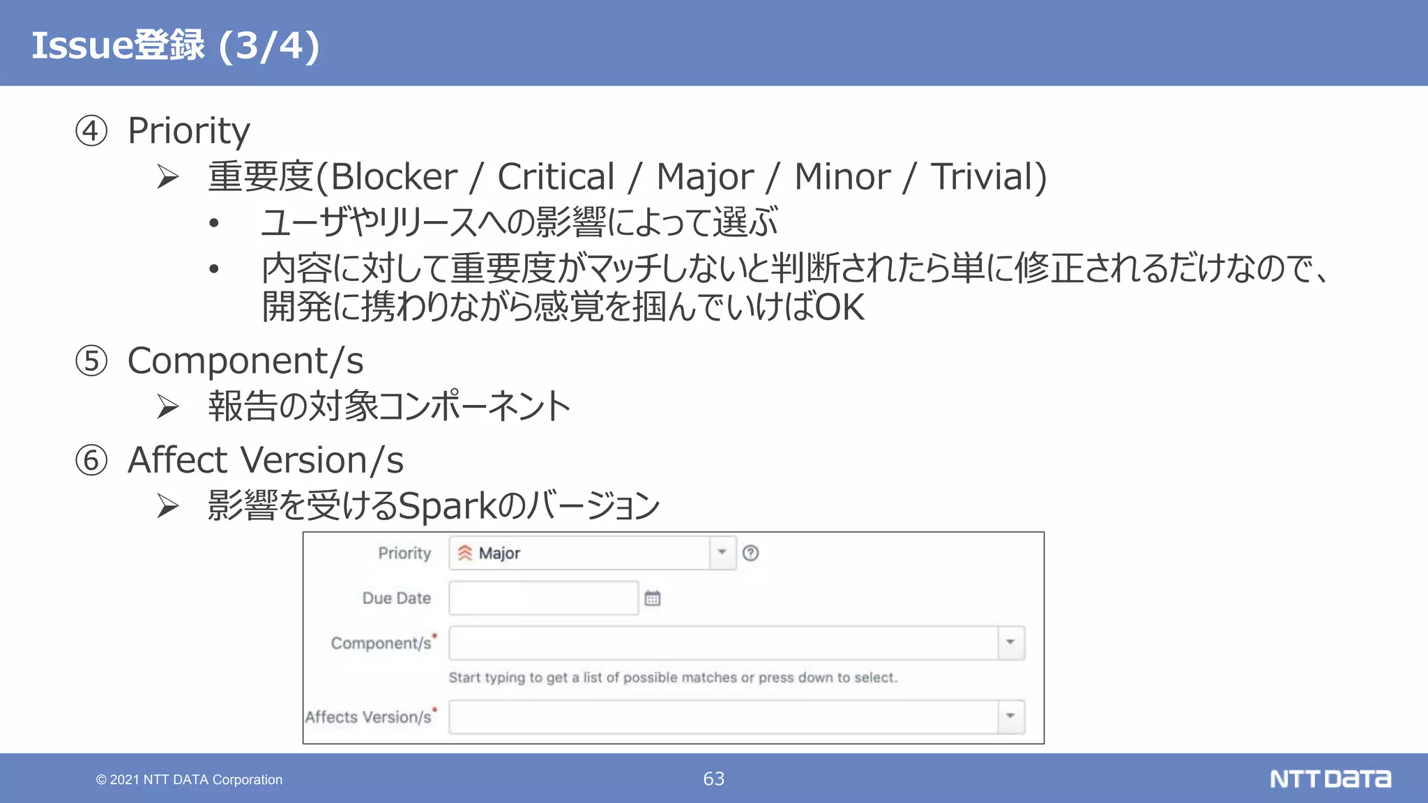 63
© 2021 NTT DATA Corporation
Issue登録 (3/4)
④ Priority
 重要度(Blocker / Critical / Major / Minor / Trivial)
• ユーザやリリースへの影響によって選ぶ
• 内容に対して重要度がマッチしないと判断されたら単に修正されるだけなので、
開発に携わりながら感覚を掴んでいけばOK
⑤ Component/s
 報告の対象コンポーネント
⑥ Affect Version/s
 影響を受けるSparkのバージョン
 