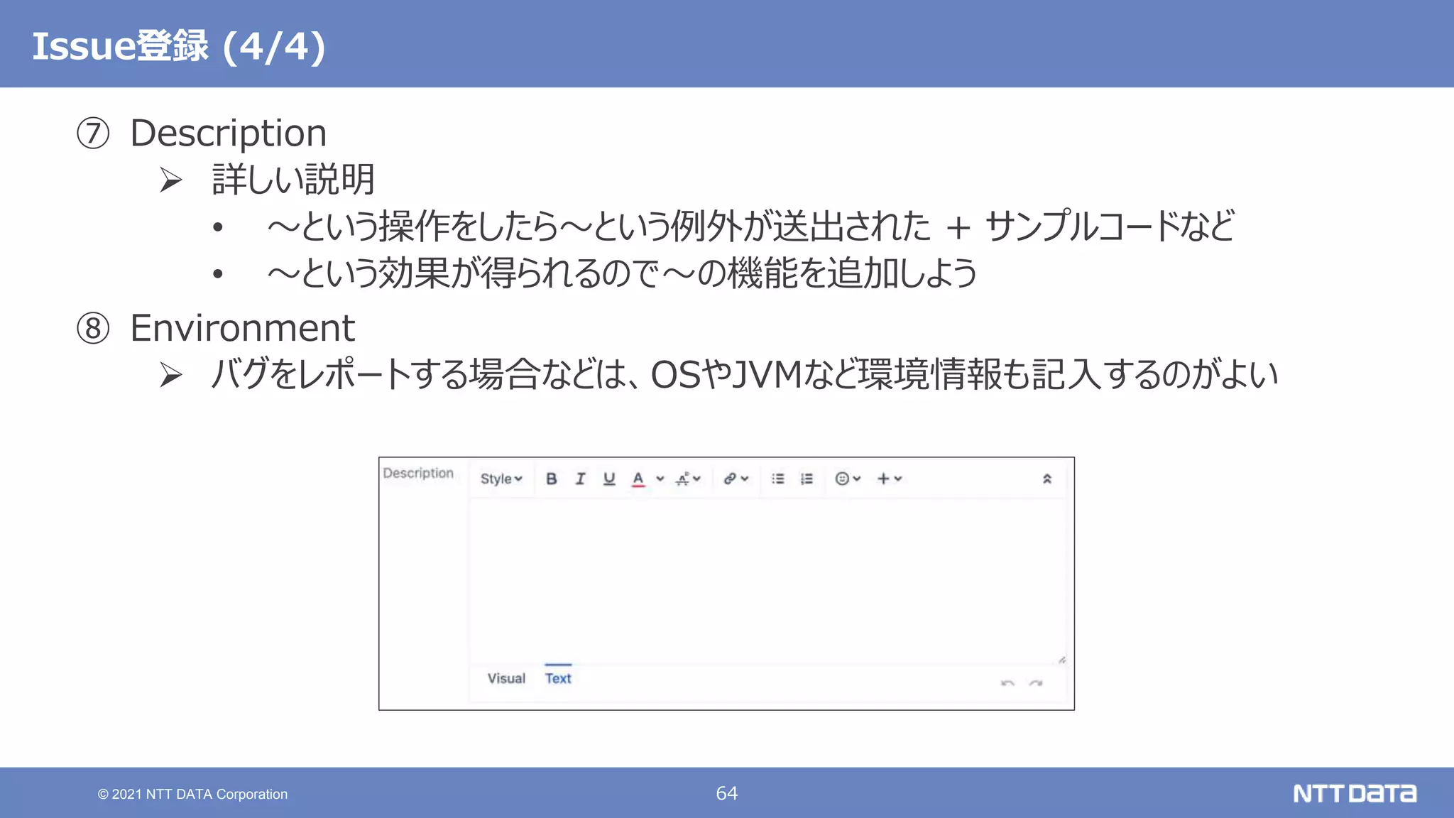 64
© 2021 NTT DATA Corporation
Issue登録 (4/4)
⑦ Description
 詳しい説明
• 〜という操作をしたら〜という例外が送出された + サンプルコードなど
• 〜という効果が得られるので〜の機能を追加しよう
⑧ Environment
 バグをレポートする場合などは、OSやJVMなど環境情報も記入するのがよい
 