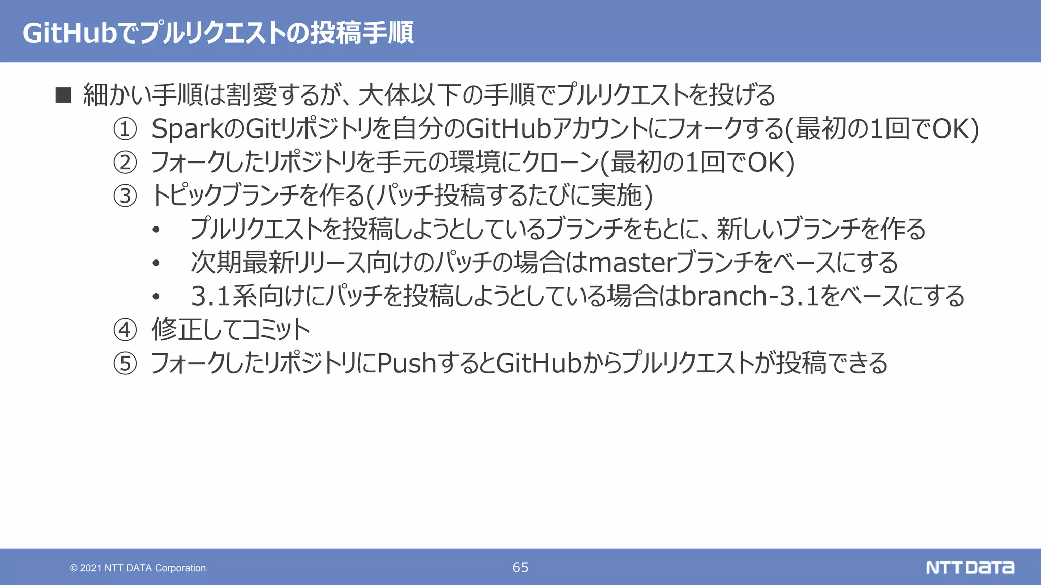 65
© 2021 NTT DATA Corporation
GitHubでプルリクエストの投稿手順
 細かい手順は割愛するが、大体以下の手順でプルリクエストを投げる
① SparkのGitリポジトリを自分のGitHubアカウントにフォークする(最初の1回でOK)
② フォークしたリポジトリを手元の環境にクローン(最初の1回でOK)
③ トピックブランチを作る(パッチ投稿するたびに実施)
• プルリクエストを投稿しようとしているブランチをもとに、新しいブランチを作る
• 次期最新リリース向けのパッチの場合はmasterブランチをベースにする
• 3.1系向けにパッチを投稿しようとしている場合はbranch-3.1をベースにする
④ 修正してコミット
⑤ フォークしたリポジトリにPushするとGitHubからプルリクエストが投稿できる
 