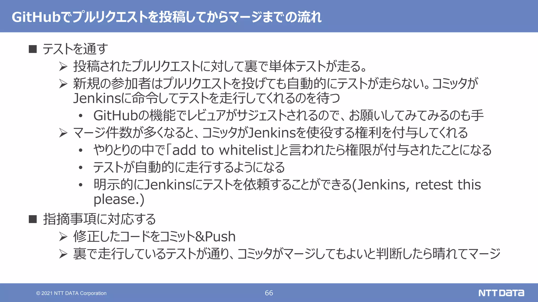 66
© 2021 NTT DATA Corporation
GitHubでプルリクエストを投稿してからマージまでの流れ
 テストを通す
 投稿されたプルリクエストに対して裏で単体テストが走る。
 新規の参加者はプルリクエストを投げても自動的にテストが走らない。コミッタが
Jenkinsに命令してテストを走行してくれるのを待つ
• GitHubの機能でレビュアがサジェストされるので、お願いしてみてみるのも手
 マージ件数が多くなると、コミッタがJenkinsを使役する権利を付与してくれる
• やりとりの中で「add to whitelist」と言われたら権限が付与されたことになる
• テストが自動的に走行するようになる
• 明示的にJenkinsにテストを依頼することができる(Jenkins, retest this
please.)
 指摘事項に対応する
 修正したコードをコミット&Push
 裏で走行しているテストが通り、コミッタがマージしてもよいと判断したら晴れてマージ
 